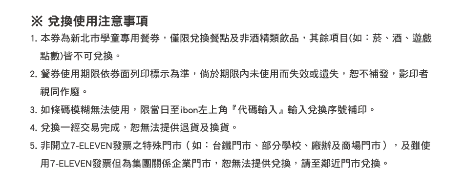 ※ 兌換使用注意事項：1. 本券為新北市學童專用餐券，僅限兌換餐點及非酒精類飲品，其餘項目(如：菸、酒、遊戲點數)皆不可兌換。
          2. 餐券使用期限依券面列印標示為準，倘於期限內未使用而失效或遺失，恕不補發，影印者視同作廢。
          3. 如條碼模糊無法使用，限當日至ibon左上角『代碼輸入』輸入兌換序號補印。
          4. 兌換一經交易完成，恕無法提供退貨及換貨。
          5. 非開立7-ELEVEN發票之特殊門市（如：台鐵門市、部分學校、廠辦及商場門市），及雖使用7-ELEVEN發票但為集團關係企業門市，恕無法提供兌換，請至鄰近門市兌換。