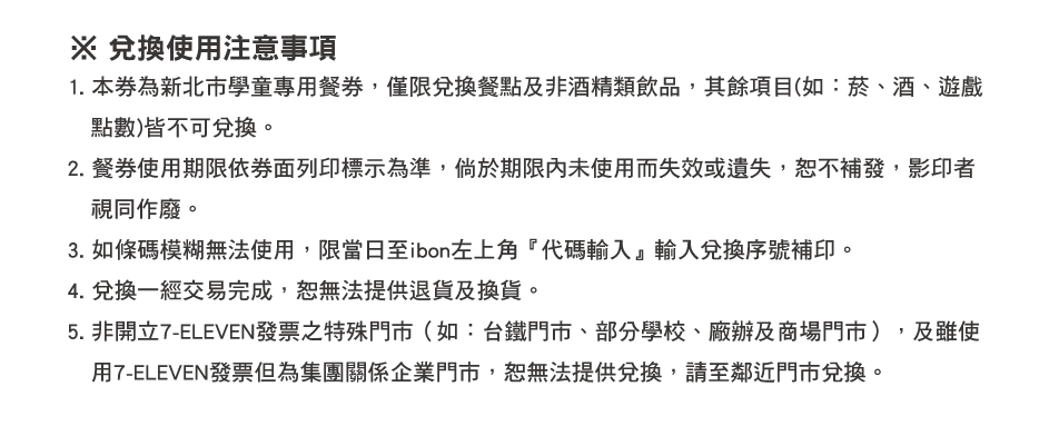 ※ 兌換使用注意事項：1. 本券為新北市學童專用餐券，僅限兌換餐點及非酒精類飲品，其餘項目(如：菸、酒、遊戲點數)皆不可兌換。
          2. 餐券使用期限依券面列印標示為準，倘於期限內未使用而失效或遺失，恕不補發，影印者視同作廢。
          3. 如條碼模糊無法使用，限當日至ibon左上角『代碼輸入』輸入兌換序號補印。
          4. 兌換一經交易完成，恕無法提供退貨及換貨。
          5. 非開立7-ELEVEN發票之特殊門市（如：台鐵門市、部分學校、廠辦及商場門市），及雖使用7-ELEVEN發票但為集團關係企業門市，恕無法提供兌換，請至鄰近門市兌換。