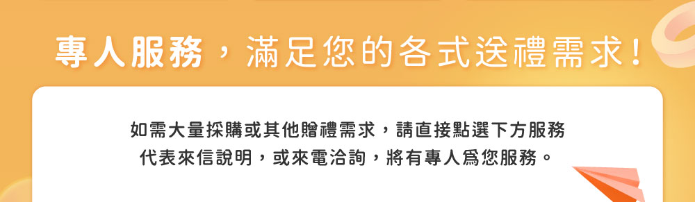 專人服務，滿足您的各式送禮需求！如需大量採購或其他贈禮需求，請直接點選下方服務代表來信說明，或來電洽詢，將有專人為您服務。