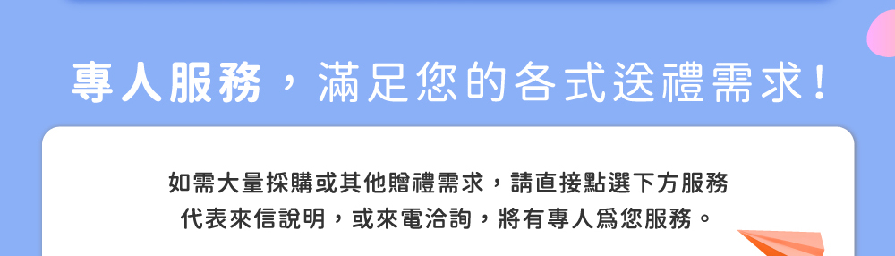 專人服務，滿足您的各式送禮需求！如需大量採購或其他贈禮需求，請直接點選下方服務代表來信說明，或來電洽詢，將有專人為您服務。