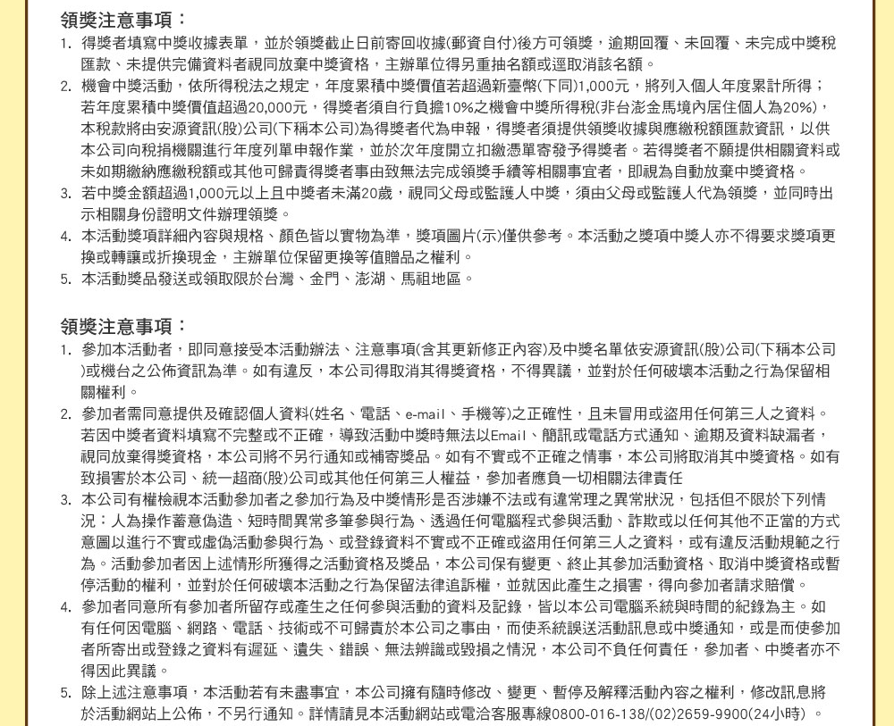 
                            領獎注意事項：
                            1.  得獎者填寫中獎收據表單，並於領獎截止日前寄回收據(郵資自付)後方可領獎，逾期回覆、未回覆、未完成中獎稅匯款、未提供完備資料者視同放棄中獎資格，主辦單位得另重抽名額或逕取消該名額。
                            2.  機會中獎活動，依所得稅法之規定，年度累積中獎價值若超過新臺幣(下同)1,000元，將列入個人年度累計所得；若年度累積中獎價值超過20,000元，得獎者須自行負擔10%之機會中獎所得稅(非台澎金馬境內居住個人為20%)，本稅款將由安源資訊(股)公司(下稱本公司)為得獎者代為申報，得獎者須提供領獎收據與應繳稅額匯款資訊，以供本公司向稅捐機關進行年度列單申報作業，並於次年度開立扣繳憑單寄發予得獎者。若得獎者不願提供相關資料或未如期繳納應繳稅額或其他可歸責得獎者事由致無法完成領獎手續等相關事宜者，即視為自動放棄中獎資格。
                            3.  若中獎金額超過1,000元以上且中獎者未滿20歲，視同父母或監護人中獎，須由父母或監護人代為領獎，並同時出示相關身份證明文件辦理領獎。
                            4.  本活動獎項詳細內容與規格、顏色皆以實物為準，獎項圖片(示)僅供參考。本活動之獎項中獎人亦不得要求獎項更換或轉讓或折換現金，主辦單位保留更換等值贈品之權利。
                            5.  本活動獎品發送或領取限於台灣、金門、澎湖、馬祖地區。
                            領獎注意事項：
                            1.  參加本活動者，即同意接受本活動辦法、注意事項(含其更新修正內容)及中獎名單依安源資訊(股)公司(下稱本公司)或機台之公佈資訊為準。如有違反，本公司得取消其得獎資格，不得異議，並對於任何破壞本活動之行為保留相關權利。
                            2.  參加者需同意提供及確認個人資料(姓名、電話、e-mail、手機等)之正確性，且未冒用或盜用任何第三人之資料。若因中獎者資料填寫不完整或不正確，導致活動中獎時無法以Email、簡訊或電話方式通知、逾期及資料缺漏者，視同放棄得獎資格，本公司將不另行通知或補寄獎品。如有不實或不正確之情事，本公司將取消其中獎資格。如有致損害於本公司、統一超商(股)公司或其他任何第三人權益，參加者應負一切相關法律責任
                            3.  本公司有權檢視本活動參加者之參加行為及中獎情形是否涉嫌不法或有違常理之異常狀況，包括但不限於下列情況：人為操作蓄意偽造、短時間異常多筆參與行為、透過任何電腦程式參與活動、詐欺或以任何其他不正當的方式意圖以進行不實或虛偽活動參與行為、或登錄資料不實或不正確或盜用任何第三人之資料，或有違反活動規範之行為。活動參加者因上述情形所獲得之活動資格及獎品，本公司保有變更、終止其參加活動資格、取消中獎資格或暫停活動的權利，並對於任何破壞本活動之行為保留法律追訴權，並就因此產生之損害，得向參加者請求賠償。
                            4.  參加者同意所有參加者所留存或產生之任何參與活動的資料及記錄，皆以本公司電腦系統與時間的紀錄為主。如有任何因電腦、網路、電話、技術或不可歸責於本公司之事由，而使系統誤送活動訊息或中獎通知，或是而使參加者所寄出或登錄之資料有遲延、遺失、錯誤、無法辨識或毀損之情況，本公司不負任何責任，參加者、中獎者亦不得因此異議。
                            5.  除上述注意事項，本活動若有未盡事宜，本公司擁有隨時修改、變更、暫停及解釋活動內容之權利，修改訊息將於活動網站上公佈，不另行通知。詳情請見本活動網站或電洽客服專線0800-016-138/(02)2659-9900(24小時) 。
                            